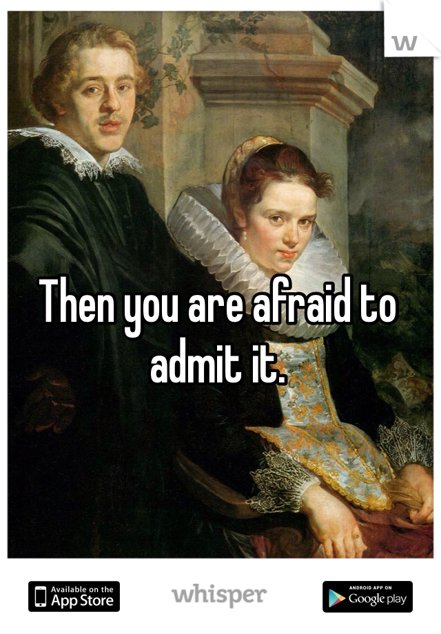 Then you are afraid to admit it. 