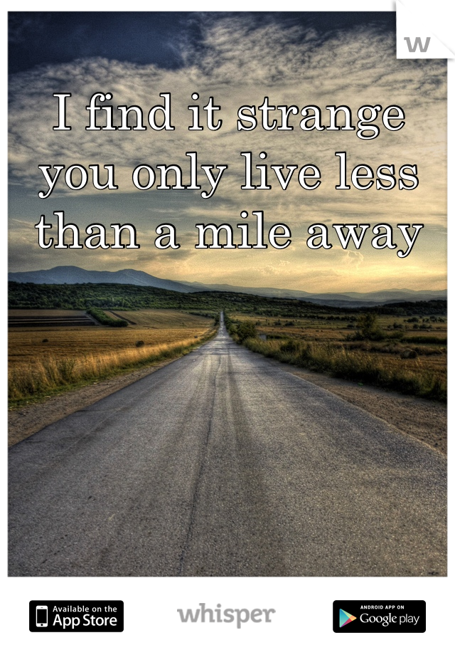 I find it strange you only live less than a mile away 