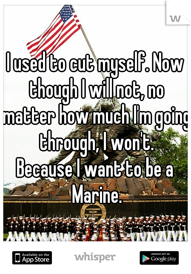 I used to cut myself. Now though I will not, no matter how much I'm going through, I won't.

Because I want to be a Marine.
