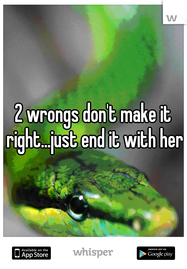 2 wrongs don't make it right...just end it with her 