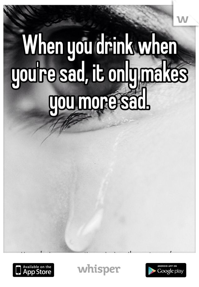 When you drink when you're sad, it only makes you more sad. 