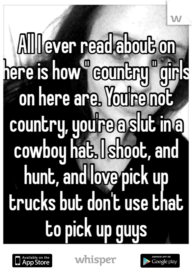 All I ever read about on here is how " country " girls on here are. You're not country, you're a slut in a cowboy hat. I shoot, and hunt, and love pick up trucks but don't use that to pick up guys