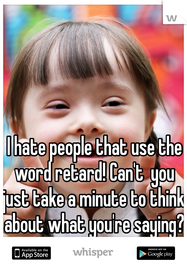 I hate people that use the word retard! Can't  you just take a minute to think about what you're saying?