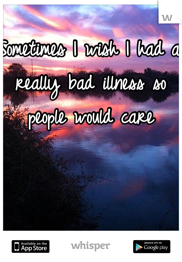 Sometimes I wish I had a really bad illness so people would care 