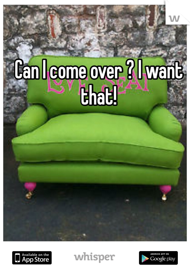 Can I come over ? I want that!
