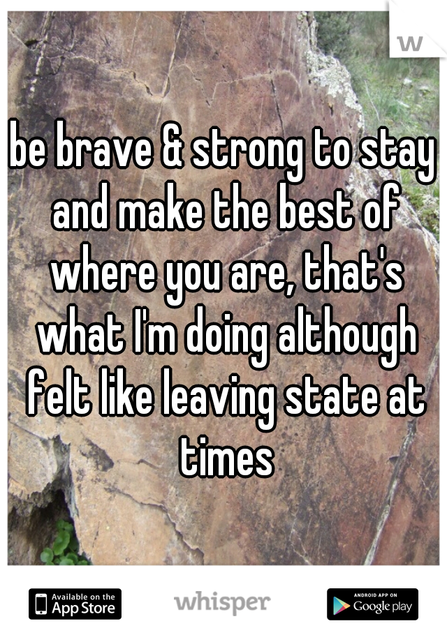 be brave & strong to stay and make the best of where you are, that's what I'm doing although felt like leaving state at times
