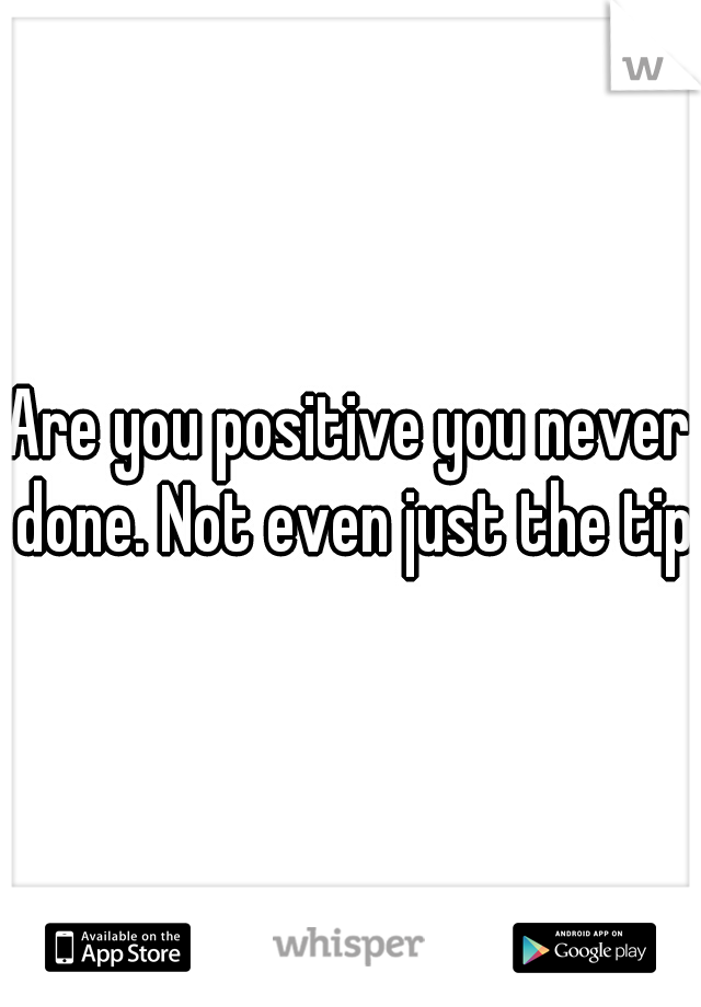 Are you positive you never done. Not even just the tip