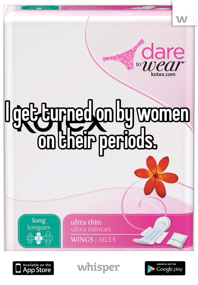 I get turned on by women on their periods.