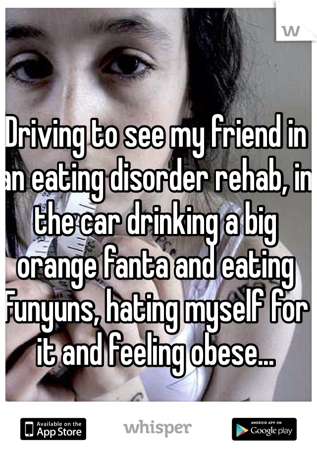 Driving to see my friend in an eating disorder rehab, in the car drinking a big orange fanta and eating Funyuns, hating myself for it and feeling obese...