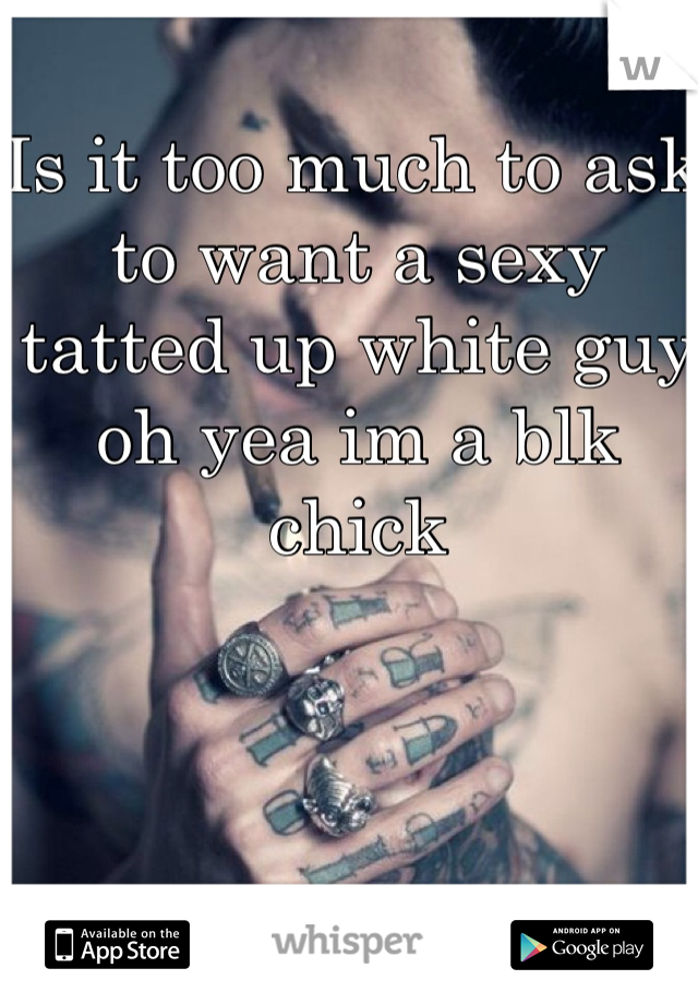 Is it too much to ask to want a sexy tatted up white guy oh yea im a blk chick