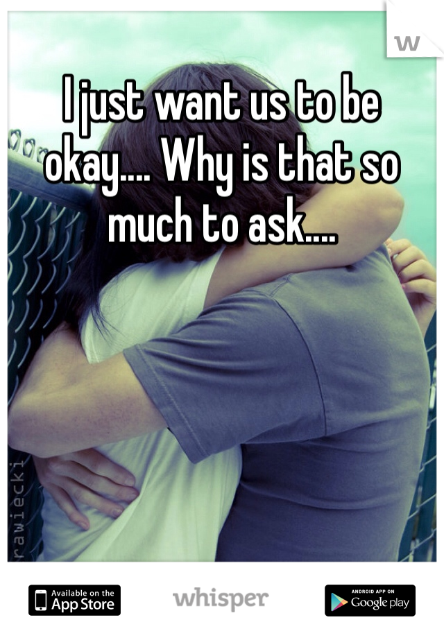 I just want us to be okay.... Why is that so much to ask....