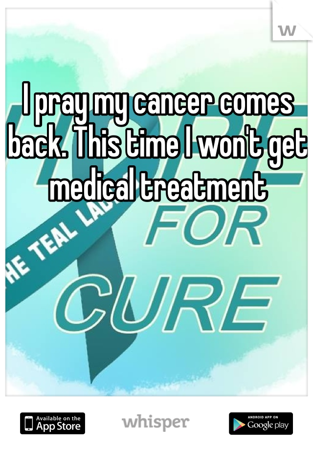 I pray my cancer comes back. This time I won't get medical treatment 

