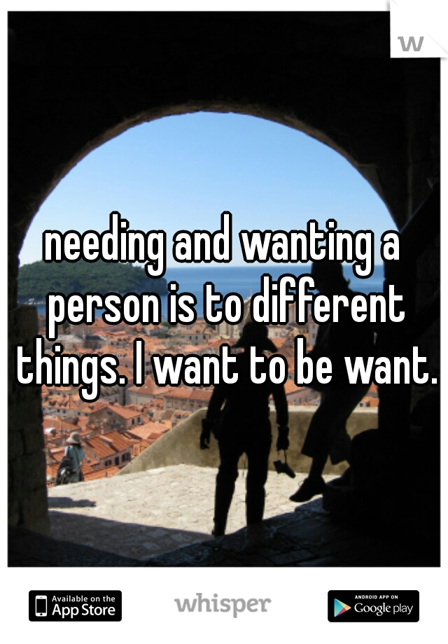 needing and wanting a person is to different things. I want to be want.