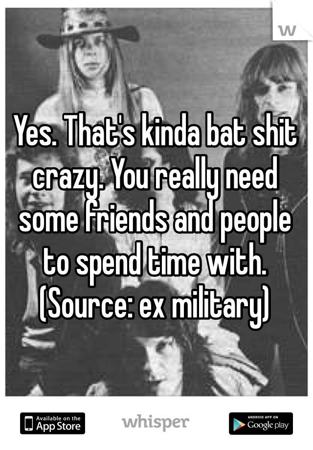 Yes. That's kinda bat shit crazy. You really need some friends and people to spend time with. (Source: ex military) 