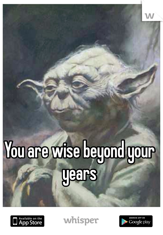 You are wise beyond your years