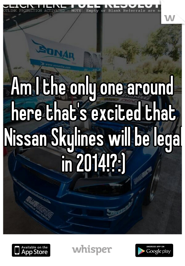 Am I the only one around here that's excited that Nissan Skylines will be legal in 2014!?:)