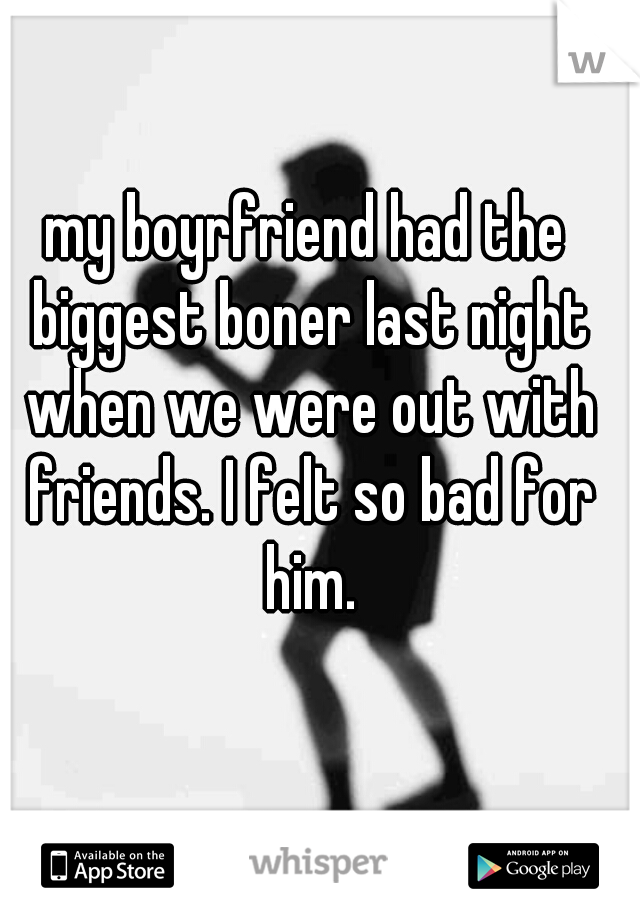 my boyrfriend had the biggest boner last night when we were out with friends. I felt so bad for him.