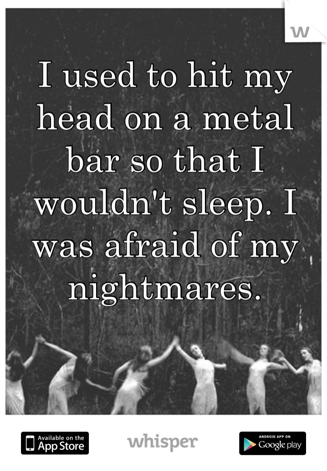 I used to hit my head on a metal bar so that I wouldn't sleep. I was afraid of my nightmares.