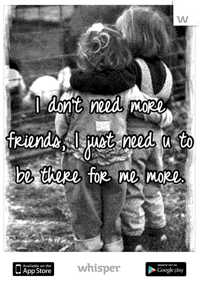 I don't need more friends, I just need u to be there for me more.