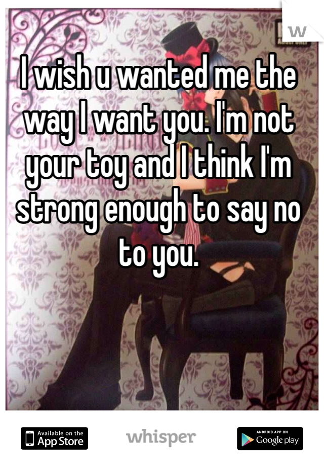 I wish u wanted me the way I want you. I'm not your toy and I think I'm strong enough to say no to you.