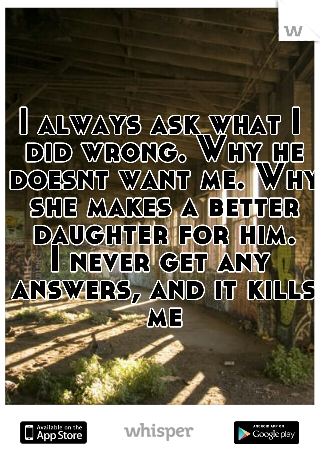 I always ask what I did wrong. Why he doesnt want me. Why she makes a better daughter for him.
I never get any answers, and it kills me