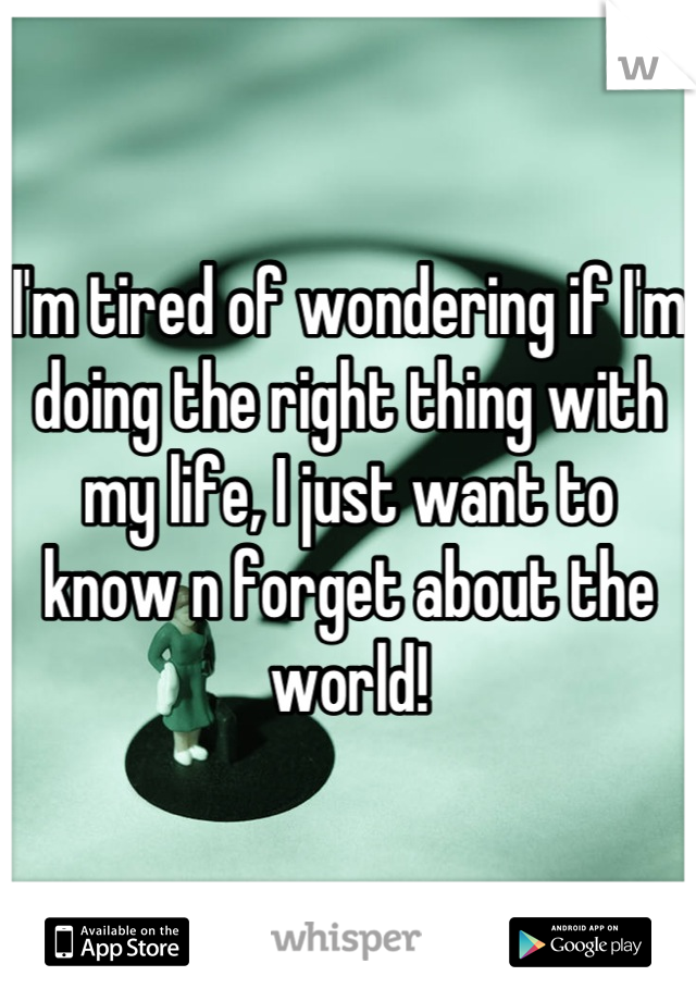 I'm tired of wondering if I'm doing the right thing with my life, I just want to know n forget about the world!