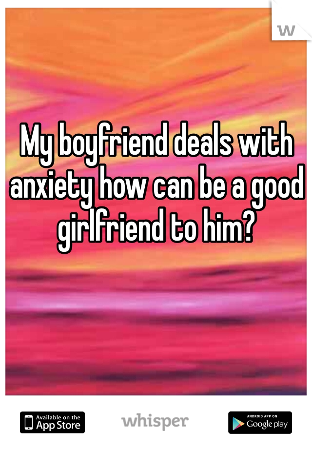 My boyfriend deals with anxiety how can be a good girlfriend to him?