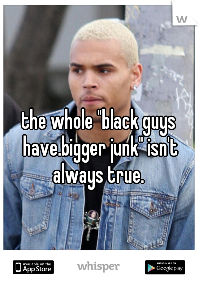 the whole "black guys have.bigger junk" isn't always true. 