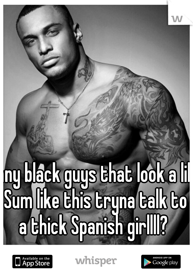 any black guys that look a lil Sum like this tryna talk to a thick Spanish girllll? 