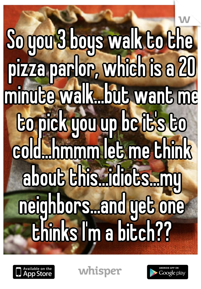 So you 3 boys walk to the pizza parlor, which is a 20 minute walk...but want me to pick you up bc it's to cold...hmmm let me think about this...idiots...my neighbors...and yet one thinks I'm a bitch??
