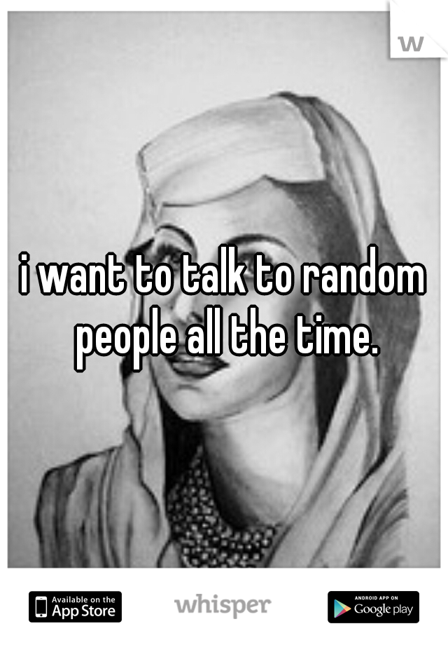 i want to talk to random people all the time.