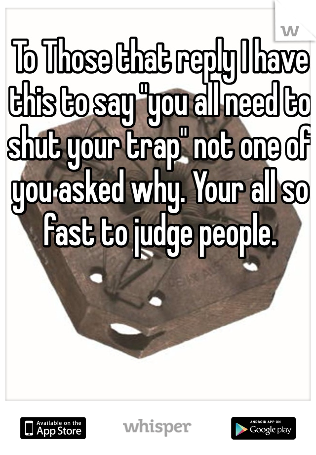 To Those that reply I have this to say "you all need to shut your trap" not one of you asked why. Your all so fast to judge people. 