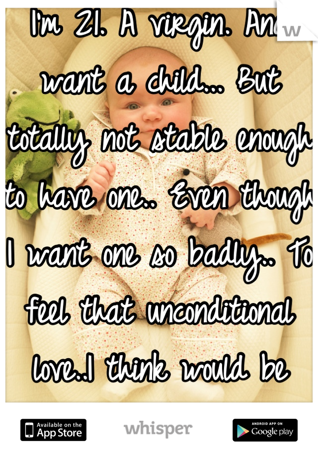 I'm 21. A virgin. And want a child... But  totally not stable enough to have one.. Even though I want one so badly.. To feel that unconditional love..I think would be amazing! 