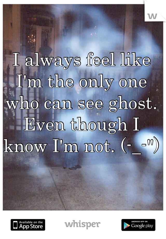 I always feel like I'm the only one who can see ghost. Even though I know I'm not. (-_-")