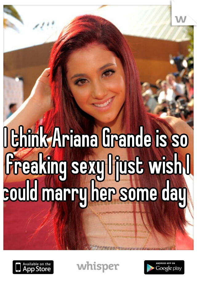 I think Ariana Grande is so freaking sexy I just wish I could marry her some day  