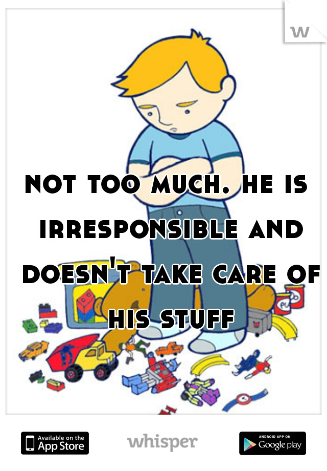 not too much. he is irresponsible and doesn't take care of his stuff