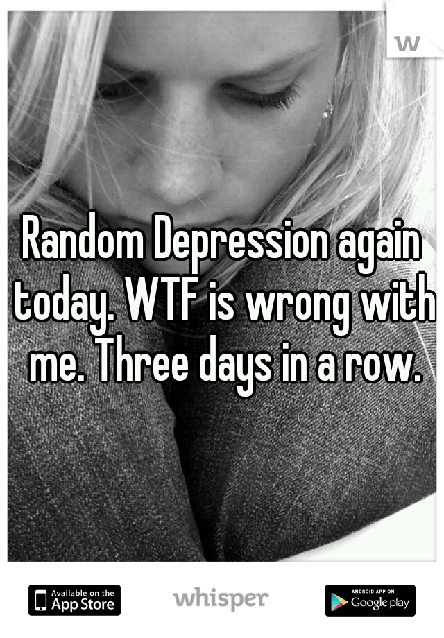 Random Depression again today. WTF is wrong with me. Three days in a row.