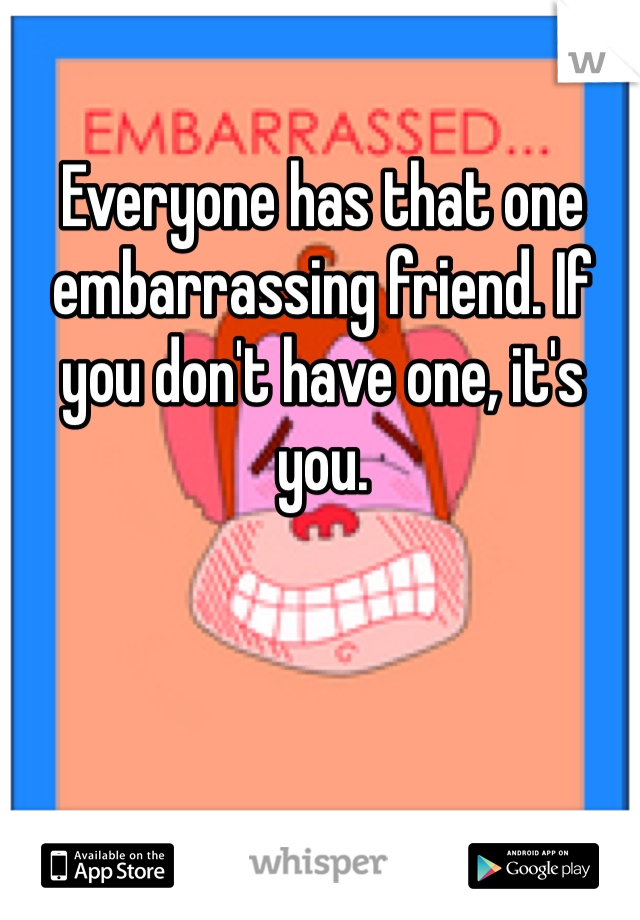 Everyone has that one embarrassing friend. If you don't have one, it's you. 