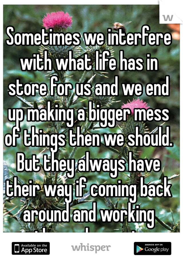 Sometimes we interfere with what life has in store for us and we end up making a bigger mess of things then we should. But they always have their way if coming back around and working themselves out.