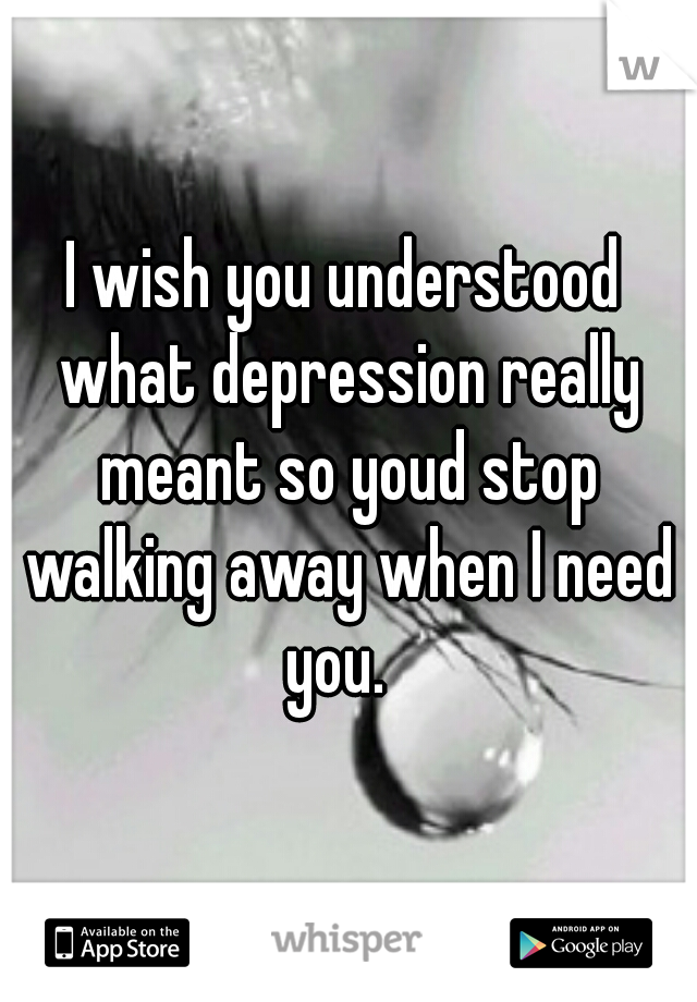 I wish you understood what depression really meant so youd stop walking away when I need you.  