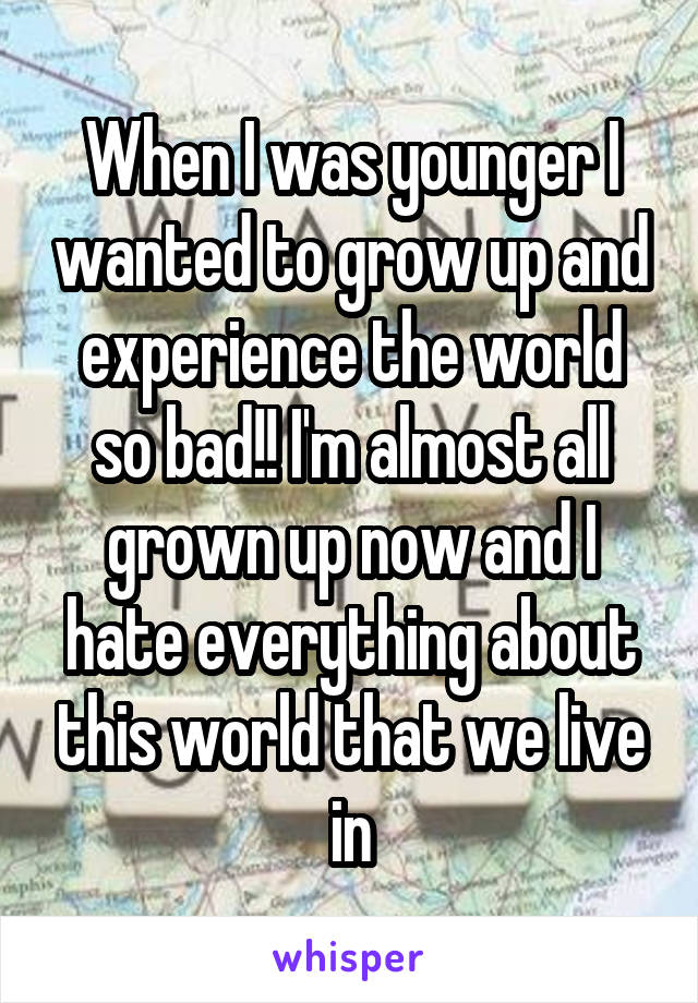 When I was younger I wanted to grow up and experience the world so bad!! I'm almost all grown up now and I hate everything about this world that we live in