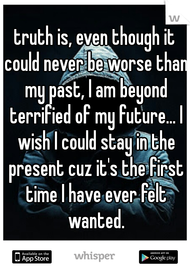 truth is, even though it could never be worse than my past, I am beyond terrified of my future... I wish I could stay in the present cuz it's the first time I have ever felt wanted.