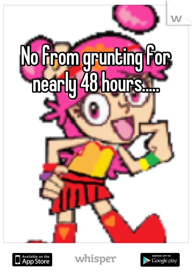 No from grunting for nearly 48 hours.....