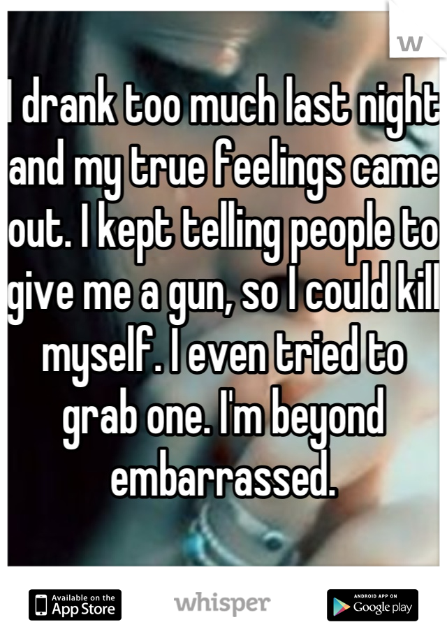 I drank too much last night and my true feelings came out. I kept telling people to give me a gun, so I could kill myself. I even tried to grab one. I'm beyond embarrassed.