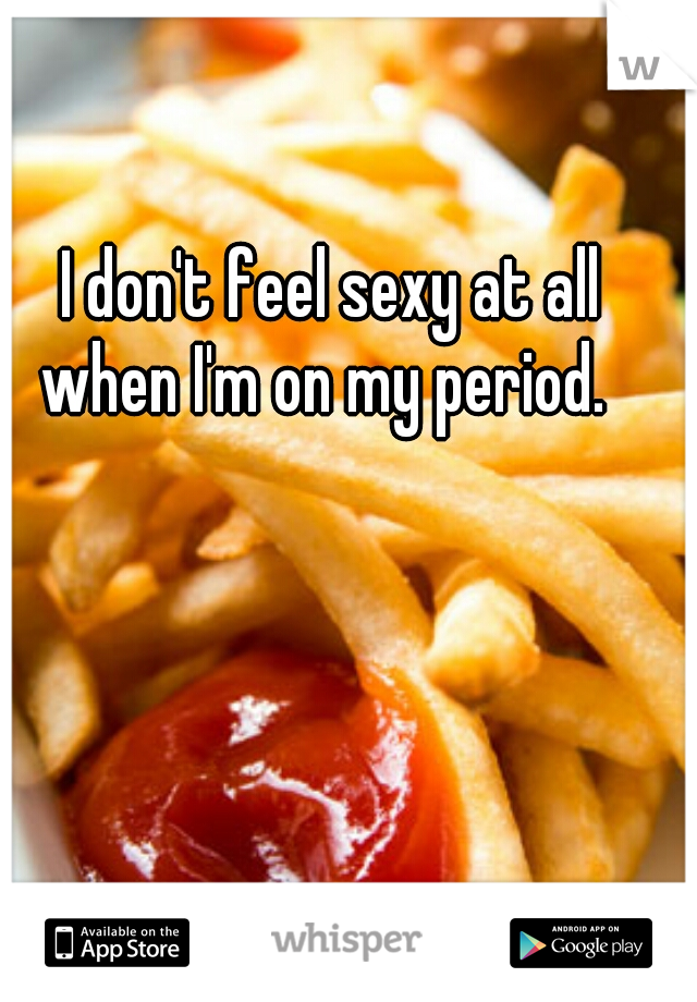I don't feel sexy at all when I'm on my period.  
