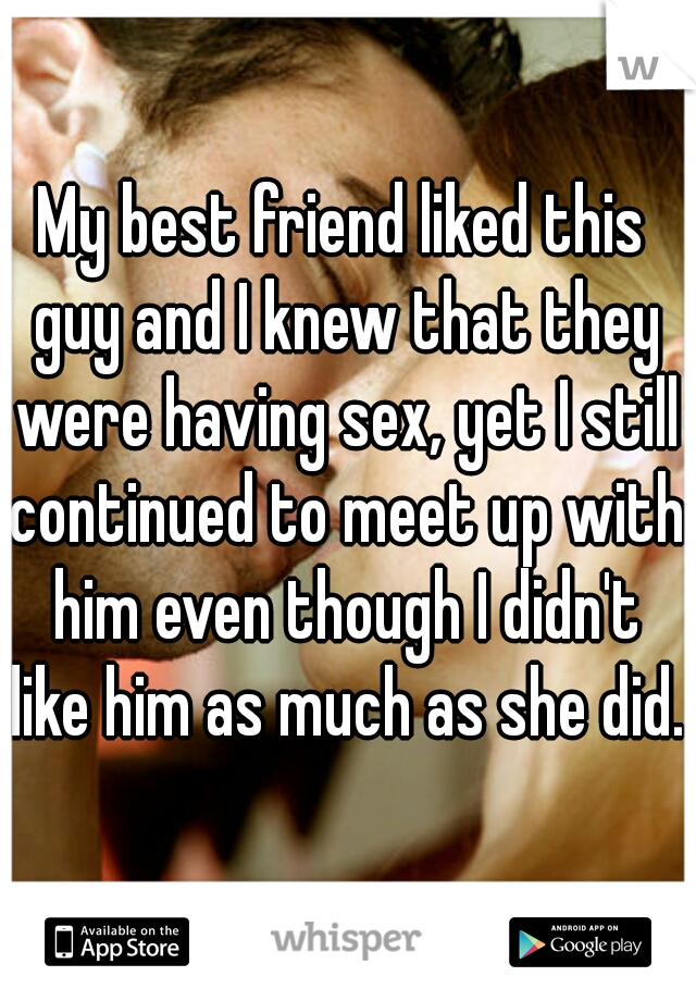 My best friend liked this guy and I knew that they were having sex, yet I still continued to meet up with him even though I didn't like him as much as she did.