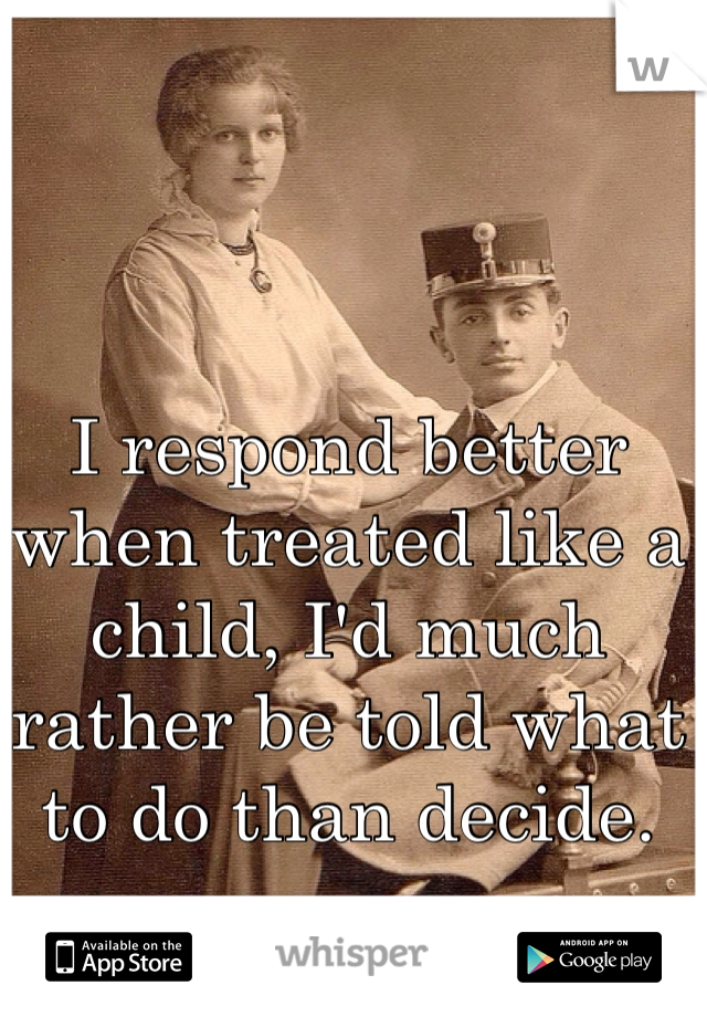 I respond better when treated like a child, I'd much rather be told what to do than decide.