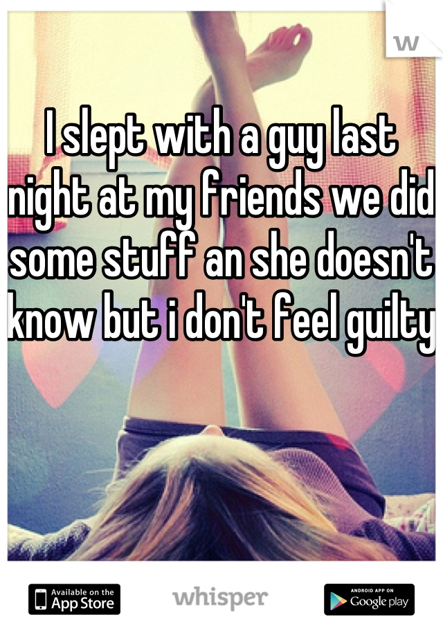 I slept with a guy last night at my friends we did some stuff an she doesn't know but i don't feel guilty 