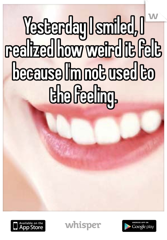Yesterday I smiled, I realized how weird it felt because I'm not used to the feeling.