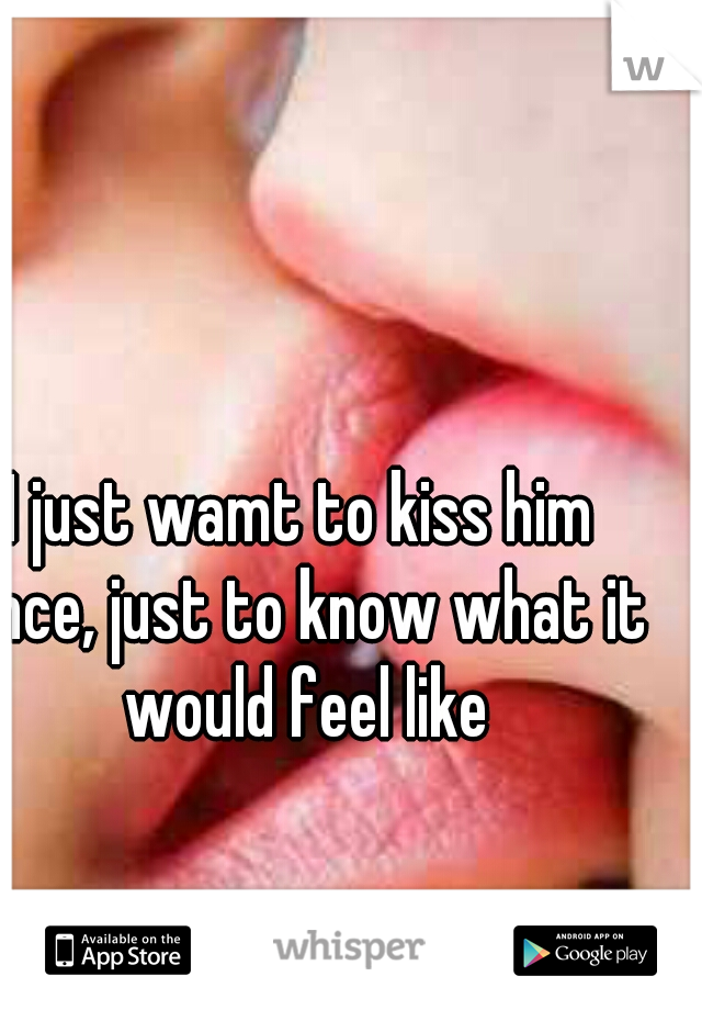 I just wamt to kiss him once, just to know what it would feel like